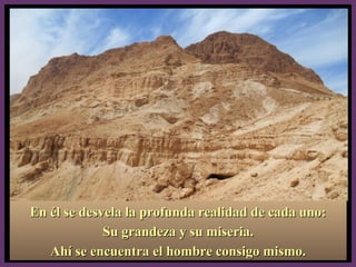 En él se desvela la profunda realidad de cada uno:En él se desvela la profunda realidad de cada uno:
Su grandeza y su miseria.Su grandeza y su miseria.
Ahí se encuentra el hombre consigo mismo.Ahí se encuentra el hombre consigo mismo.
 