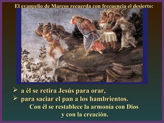  a él se retira Jesús para orar,a él se retira Jesús para orar,
 para saciar el pan a los hambrientos.para saciar el pan a los hambrientos.
Con él se restablece la armonía con DiosCon él se restablece la armonía con Dios
y con la creación.y con la creación.
2, 13-17
El evangelio de Marcos recuerda con frecuencia el desierto:El evangelio de Marcos recuerda con frecuencia el desierto:
 