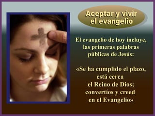 El evangelio de hoy incluye,El evangelio de hoy incluye,
las primeras palabraslas primeras palabras
públicas de Jesús:públicas de Jesús:
«Se ha cumplido el plazo,«Se ha cumplido el plazo,
está cercaestá cerca
el Reino de Dios;el Reino de Dios;
convertíos y creedconvertíos y creed
en el Evangelio»en el Evangelio»
 