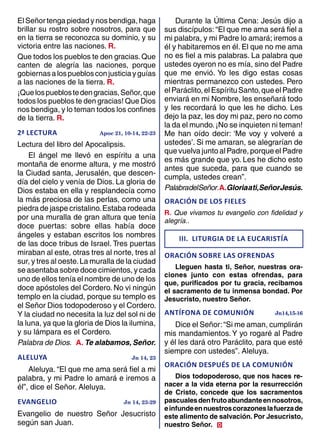 El Señor tenga piedad y nos bendiga, haga
brillar su rostro sobre nosotros, para que
en la tierra se reconozca su dominio, y su
victoria entre las naciones. R.
Que todos los pueblos te den gracias.Que
canten de alegría las naciones, porque
gobiernasalospueblosconjusticiayguías
a las naciones de la tierra. R.
¡Quelospueblostedengracias,Señor,que
todos los pueblos te den gracias! Que Dios
nos bendiga, y lo teman todos los confines
de la tierra. R.
2ª LECTURA	 Apoc 21, 10-14, 22-23
Lectura del libro del Apocalipsis.
El ángel me llevó en espíritu a una
montaña de enorme altura, y me mostró
la Ciudad santa, Jerusalén, que descen-
día del cielo y venía de Dios. La gloria de
Dios estaba en ella y resplandecía como
la más preciosa de las perlas, como una
piedra de jaspe cristalino.Estaba rodeada
por una muralla de gran altura que tenía
doce puertas: sobre ellas había doce
ángeles y estaban escritos los nombres
de las doce tribus de Israel. Tres puertas
miraban al este, otras tres al norte, tres al
sur, y tres al oeste.La muralla de la ciudad
se asentaba sobre doce cimientos, y cada
uno de ellos tenía el nombre de uno de los
doce apóstoles del Cordero. No vi ningún
templo en la ciudad, porque su templo es
el Señor Dios todopoderoso y el Cordero.
Y la ciudad no necesita la luz del sol ni de
la luna, ya que la gloria de Dios la ilumina,
y su lámpara es el Cordero.
Palabra de Dios. A. Te alabamos, Señor.
ALELUYA	 Jn 14, 23
Aleluya. “El que me ama será fiel a mi
palabra, y mi Padre lo amará e iremos a
él”, dice el Señor. Aleluya.
EVANGELIO	 Jn 14, 23-29
Evangelio de nuestro Señor Jesucristo
según san Juan.
Durante la Última Cena: Jesús dijo a
sus discípulos:“El que me ama será fiel a
mi palabra, y mi Padre lo amará; iremos a
él y habitaremos en él. El que no me ama
no es fiel a mis palabras. La palabra que
ustedes oyeron no es mía, sino del Padre
que me envió. Yo les digo estas cosas
mientras permanezco con ustedes. Pero
elParáclito,elEspírituSanto,queelPadre
enviará en mi Nombre, les enseñará todo
y les recordará lo que les he dicho. Les
dejo la paz, les doy mi paz, pero no como
la da el mundo.¡No se inquieten ni teman!
Me han oído decir: ‘Me voy y volveré a
ustedes’. Si me amaran, se alegrarían de
que vuelva junto al Padre, porque el Padre
es más grande que yo. Les he dicho esto
antes que suceda, para que cuando se
cumpla, ustedes crean”.
PalabradelSeñor.A.Gloriaati,SeñorJesús.
oraciÓn de los fieles	
R. Que vivamos tu evangelio con fidelidad y
alegría..
III. liturgia de la eucaristÍa
ORACIÓN SOBRE LAS OFRENDAS	
Lleguen hasta ti, Señor, nuestras ora-
ciones junto con estas ofrendas, para
que, purificados por tu gracia, recibamos
el sacramento de tu inmensa bondad. Por
Jesucristo, nuestro Señor.
ANTÍFONA DE COMUNIÓN	 Jn14,15-16
Dice el Señor:“Si me aman, cumplirán
mis mandamientos.Y yo rogaré al Padre
y él les dará otro Paráclito, para que esté
siempre con ustedes”. Aleluya.
ORACIÓN DESPUÉS DE LA COMUNIÓN	
Dios todopoderoso, que nos haces re-
nacer a la vida eterna por la resurrección
de Cristo, concede que los sacramentos
pascualesdenfrutoabundanteennosotros,
einfundeennuestroscorazoneslafuerzade
este alimento de salvación. Por Jesucristo,
nuestro Señor. D
 