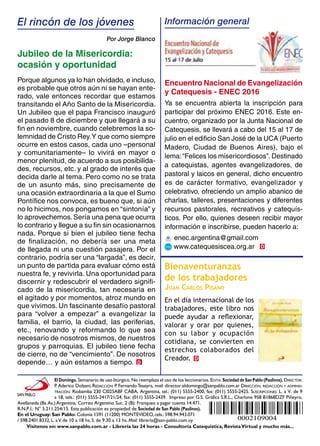 Visítenos en: www.sanpablo.com.ar - Librería las 24 horas - Consultoría Catequística, RevistaVirtual y mucho más...
El Domingo. Semanario de uso litúrgico. No reemplaza el uso de los leccionarios. Edita: Sociedad deSan Pablo (Paulinos). Director:
P. Aderico Dolzani, Redacción: P. FernandoTeseyra, mail: director.eldomingo@sanpablo.com.ar Dirección, redacción y adminis-
tración: Riobamba 230 Cl025ABF CABA, Argentina, tel.: (011) 5555-2400, fax: (011) 5555-2425. Suscripciones: L. a V. de 9
a 18, tels.: (011) 5555-2417/21/24, fax: (011) 5555-2439. Impreso por G.S. Gráfica S.R.L., Charlone 958 B1868DZF Piñeyro,
Avellaneda (Bs.As.) Argentina. Correo Argentino Suc. 2 (B): Franqueo a pagar cuenta 14.471.
R.N.P.I.: N° 5.211.254/15. Esta publicación es propiedad de Sociedad de San Pablo (Paulinos).
En el Uruguay: San Pablo: Colonia 1591 (11200) MONTEVIDEO, cels.: 598.94.943.071
/ 598.2401.8332, L. aV. de 10 a 18 hs, S. de 9.30 a 13 hs. Mail: libreria@san-pablo.com.uy
D
D
El rincón de los jóvenes
Por Jorge Blanco
Información general
D
Jubileo de la Misericordia:
ocasión y oportunidad
Porque algunos ya lo han olvidado, e incluso,
es probable que otros aún ni se hayan ente-
rado, vale entonces recordar que estamos
transitando el Año Santo de la Misericordia.
Un Jubileo que el papa Francisco inauguró
el pasado 8 de diciembre y que llegará a su
fin en noviembre, cuando celebremos la so-
lemnidad de Cristo Rey.Y que como siempre
ocurre en estos casos, cada uno –personal
y comunitariamente– lo vivirá en mayor o
menor plenitud, de acuerdo a sus posibilida-
des, recursos, etc. y al grado de interés que
decida darle al tema. Pero como no se trata
de un asunto más, sino precisamente de
una ocasión extraordinaria a la que el Sumo
Pontífice nos convoca, es bueno que, si aún
no lo hicimos, nos pongamos en “sintonía” y
lo aprovechemos.Sería una pena que ocurra
lo contrario y llegue a su fin sin ocasionarnos
nada. Porque si bien el jubileo tiene fecha
de finalización, no debería ser una meta
de llegada ni una cuestión pasajera. Por el
contrario, podría ser una “largada”, es decir,
un punto de partida para evaluar cómo está
nuestra fe, y revivirla. Una oportunidad para
discernir y redescubrir el verdadero signifi-
cado de la misericordia, tan necesaria en
el agitado y por momentos, atroz mundo en
que vivimos. Un fascinante desafío pastoral
para “volver a empezar” a evangelizar la
familia, el barrio, la ciudad, las periferias,
etc., renovando y reformando lo que sea
necesario de nosotros mismos, de nuestros
grupos y parroquias. El jubileo tiene fecha
de cierre, no de “vencimiento”. De nosotros
depende… y aún estamos a tiempo.
Bienaventuranzas
de los trabajadores
Juan Carlos Pisano
En el día internacional de los
trabajadores, este libro nos
puede ayudar a reflexionar,
valorar y orar por quienes,
con su labor y ocupación
cotidiana, se convierten en
estrechos colaborados del
Creador.
Encuentro Nacional de Evangelización
y Catequesis - ENEC 2016
Ya se encuentra abierta la inscripción para
participar del próximo ENEC 2016. Este en-
cuentro, organizado por la Junta Nacional de
Catequesis, se llevará a cabo del 15 al 17 de
julio en el edificio San José de la UCA (Puerto
Madero, Ciudad de Buenos Aires), bajo el
lema:“Felices los misericordiosos”.Destinado
a catequistas, agentes evangelizadores, de
pastoral y laicos en general, dicho encuentro
es de carácter formativo, evangelizador y
celebrativo, ofreciendo un amplio abanico de
charlas, talleres, presentaciones y diferentes
recursos pastorales, recreativos y catequís-
ticos. Por ello, quienes deseen recibir mayor
información e inscribirse, pueden hacerlo a:
enec.argentina@gmail.com
www.catequesiscea.org.ar
0002109004
 