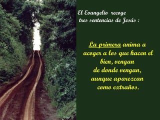 La primera  anima a  acoger a los que hacen el bien, vengan  de donde vengan,  aunque aparezcan  como extraños. El Evangelio  recoge tres sentencias de Jesús : 