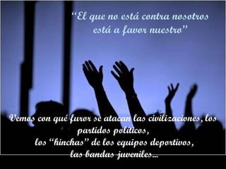 Vemos con qué furor se atacan las civilizaciones, los partidos políticos, los “hinchas” de los equipos deportivos, las bandas juveniles... “ El que no está contra nosotros está a favor nuestro” 
