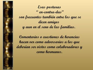 Esas posturas “  en-contra-das” son frecuentes también entre los que se dicen amigos  y aun en el seno de las familias.  Comentarios o cuestiones de herencias hacen ver como adversarios a los que deberían ser vistos como colaboradores y como hermanos. 