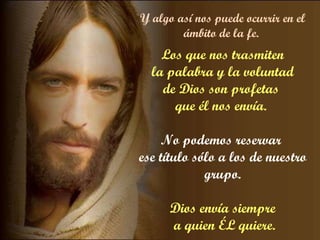 Y algo así nos puede ocurrir en el ámbito de la fe.  Los que nos trasmiten la palabra y la voluntad  de Dios son profetas  que él nos envía.  No podemos reservar  ese título sólo a los de nuestro grupo. Dios envía siempre a quien ÉL quiere. 