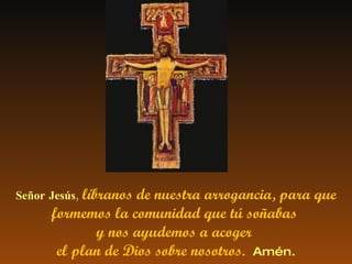 Señor Jesús ,   líbranos de nuestra arrogancia, para que formemos la comunidad que tú soñabas  y nos ayudemos a acoger  el plan de Dios sobre nosotros.  Amén. 