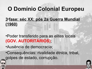 O Domínio Colonial Europeu
3a
fase: séc XX: pós 2a Guerra Mundial
(1960)
•Poder transferido para as elites locais
(GOV. AUTORITÁRIOS);
•Ausência de democracia;
•Consequências: rivalidade étnica, tribal,
golpes de estado, corrupção.
 