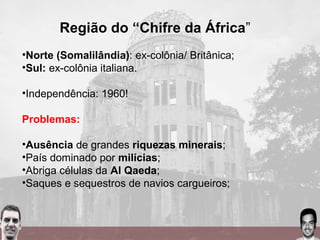 Região do “Chifre da África”
•Norte (Somalilândia): ex-colônia/ Britânica;
•Sul: ex-colônia italiana.
•Independência: 1960!
Problemas:
•Ausência de grandes riquezas minerais;
•País dominado por milícias;
•Abriga células da Al Qaeda;
•Saques e sequestros de navios cargueiros;
 