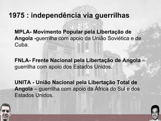 1975 : independência via guerrilhas
MPLA- Movimento Popular pela Libertação de
Angola -guerrilha com apoio da União Soviética e de
Cuba.
FNLA- Frente Nacional pela Libertação de Angola –
guerrilha com apoio dos Estados Unidos.
UNITA - União Nacional pela Libertação Total de
Angola – guerrilha com apoio da África do Sul e dos
Estados Unidos.
 