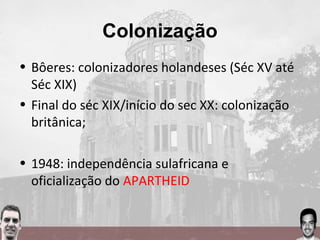 Colonização
• Bôeres: colonizadores holandeses (Séc XV até
Séc XIX)
• Final do séc XIX/início do sec XX: colonização
britânica;
• 1948: independência sulafricana e
oficialização do APARTHEID
 