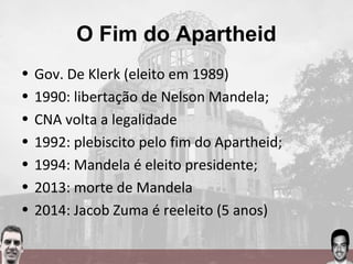 O Fim do Apartheid
• Gov. De Klerk (eleito em 1989)
• 1990: libertação de Nelson Mandela;
• CNA volta a legalidade
• 1992: plebiscito pelo fim do Apartheid;
• 1994: Mandela é eleito presidente;
• 2013: morte de Mandela
• 2014: Jacob Zuma é reeleito (5 anos)
 