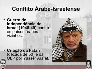 Conflito Árabe-Israelense
• Guerra de
Independência de
Israel (1948-49) contra
os países árabes
vizinhos.
• Criação da Fatah
(década de 50) e da
OLP por Yasser Arafat.
 