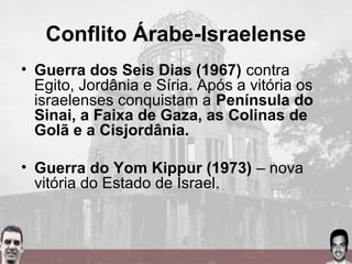 Conflito Árabe-Israelense
• Guerra dos Seis Dias (1967) contra
Egito, Jordânia e Síria. Após a vitória os
israelenses conquistam a Península do
Sinai, a Faixa de Gaza, as Colinas de
Golã e a Cisjordânia.
• Guerra do Yom Kippur (1973) – nova
vitória do Estado de Israel.
 