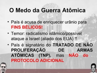 O Medo da Guerra Atômica
• País é acusa de enriquecer urânio para
FINS BÉLICOS!
• Temor: radicalismo islâmico/possível
ataque a Israel (aliado dos EUA) !!
• País é signatário do TRATADO DE NÃO
PROLIFERAÇÃO DE ARMAS
ATÔMICAS (TNP), mas NÃO do
PROTOCOLO ADICIONAL
 