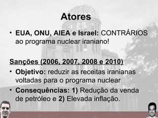 Atores
• EUA, ONU, AIEA e Israel: CONTRÁRIOS
ao programa nuclear iraniano!
Sanções (2006, 2007, 2008 e 2010)
• Objetivo: reduzir as receitas iranianas
voltadas para o programa nuclear
• Consequências: 1) Redução da venda
de petróleo e 2) Elevada inflação.
 