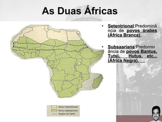 As Duas Áfricas
• SetentrionalSetentrional:Predominâ:Predominâ
ncia dencia de povos árabespovos árabes
(África Branca)(África Branca)..
• SubsaarianaSubsaariana:Predomin:Predomin
ância deância de povos Bantus,povos Bantus,
Tutsi, Hutus, etc...Tutsi, Hutus, etc...
(África Negra).(África Negra).
 