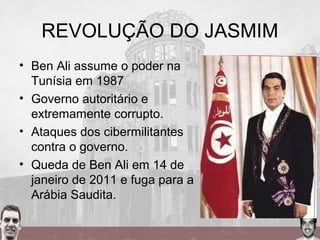 REVOLUÇÃO DO JASMIM
• Ben Ali assume o poder na
Tunísia em 1987
• Governo autoritário e
extremamente corrupto.
• Ataques dos cibermilitantes
contra o governo.
• Queda de Ben Ali em 14 de
janeiro de 2011 e fuga para a
Arábia Saudita.
 