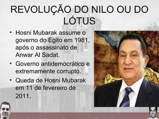 REVOLUÇÃO DO NILO OU DO
LÓTUS
• Hosni Mubarak assume o
governo do Egito em 1981,
após o assassinato de
Anwar Al Sadat.
• Governo antidemocrático e
extremamente corrupto.
• Queda de Hosni Mubarak
em 11 de fevereiro de
2011.
 
