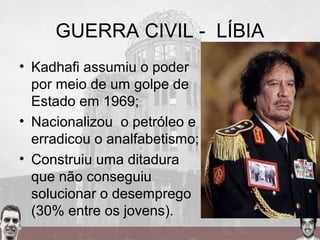 GUERRA CIVIL - LÍBIA
• Kadhafi assumiu o poder
por meio de um golpe de
Estado em 1969;
• Nacionalizou o petróleo e
erradicou o analfabetismo;
• Construiu uma ditadura
que não conseguiu
solucionar o desemprego
(30% entre os jovens).
 