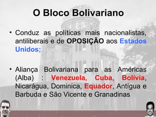 O Bloco Bolivariano
• Conduz as políticas mais nacionalistas,
antiliberais e de OPOSIÇÃO aos Estados
Unidos;
• Aliança Bolivariana para as Américas
(Alba) : Venezuela, Cuba, Bolívia,
Nicarágua, Dominica, Equador, Antígua e
Barbuda e São Vicente e Granadinas
 