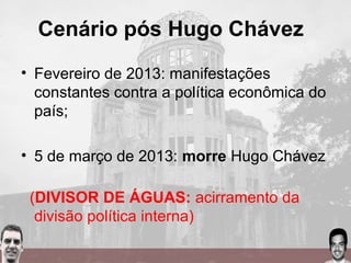 Cenário pós Hugo Chávez
• Fevereiro de 2013: manifestações
constantes contra a política econômica do
país;
• 5 de março de 2013: morre Hugo Chávez
(DIVISOR DE ÁGUAS: acirramento da
divisão política interna)
 