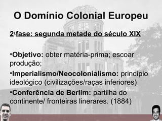 O Domínio Colonial Europeu
2a
fase: segunda metade do século XIX
•Objetivo: obter matéria-prima; escoar
produção;
•Imperialismo/Neocolonialismo: princípio
ideológico (civilizações/raças inferiores)
•Conferência de Berlim: partilha do
continente/ fronteiras linerares. (1884)
 