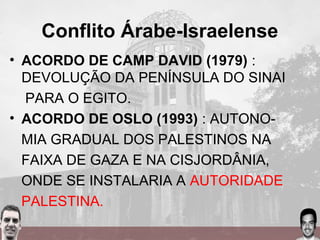 Conflito Árabe-Israelense
• ACORDO DE CAMP DAVID (1979) :
DEVOLUÇÃO DA PENÍNSULA DO SINAI
PARA O EGITO.
• ACORDO DE OSLO (1993) : AUTONO-
MIA GRADUAL DOS PALESTINOS NA
FAIXA DE GAZA E NA CISJORDÂNIA,
ONDE SE INSTALARIA A AUTORIDADE
PALESTINA.
 