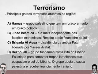 Terrorismo
- Principais grupos terroristas atuantes na região:
A) Hamas – grupo palestino que tem um braço armado
um braço político.
B) Jihad Islâmica – é a mais independente das
facções extremistas. Recebe apoio financeiro do Irã
C) Brigada Al Aqsa – dissidência da antiga Fatah
liderada por Yasser Arafat.
D) Hezbollah – grupo fundamentalista xiita do Líbano.
Foi criado para combater tropas israelenses que
ocupavam o sul do Líbano. O grupo apoia a causa
palestina e recebe financiamento iraniano.
 