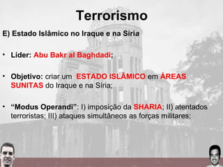 Terrorismo
E) Estado Islâmico no Iraque e na Síria
• Líder: Abu Bakr al Baghdadi;
• Objetivo: criar um ESTADO ISLÂMICO em ÁREAS
SUNITAS do Iraque e na Síria;
• “Modus Operandi”: I) imposição da SHARIA; II) atentados
terroristas; III) ataques simultâneos as forças militares;
 
