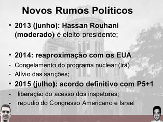 Novos Rumos Políticos
• 2013 (junho): Hassan Rouhani
(moderado) é eleito presidente;
• 2014: reaproximação com os EUA
- Congelamento do programa nuclear (Irã)
- Alívio das sanções;
• 2015 (julho): acordo definitivo com P5+1
- liberação do acesso dos inspetores;
- repudio do Congresso Americano e Israel
 