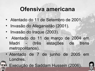Ofensiva americana
• Atentado do 11 de Setembro de 2001.
• Invasão do Afeganistão (2001).
• Invasão do Iraque (2003).
• Atentado do 11 de março de 2004 em
Madri - (três estações de trens
metropolitanos).
• Atentado de 7 de junho de 2005 em
Londres.
• Execução de Saddam Hussein (2006).
 