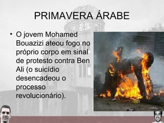 PRIMAVERA ÁRABE
• O jovem Mohamed
Bouazizi ateou fogo no
próprio corpo em sinal
de protesto contra Ben
Ali (o suicídio
desencadeou o
processo
revolucionário).
 