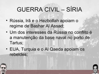 GUERRA CIVIL – SÍRIA
• Rússia, Irã e o Hezbollah apoiam o
regime de Bashar Al Assad;
• Um dos interesses da Rússia no conflito é
a manutenção da base naval no porto de
Tartus;
• EUA, Turquia e o Al Qaeda apoiam os
rebeldes;
 