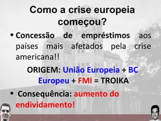 Como a crise europeia
começou?
• Concessão de empréstimos aos
países mais afetados pela crise
americana!!
ORIGEM: União Europeia + BC
Europeu + FMI = TROIKA
• Consequência: aumento do
endividamento!
 