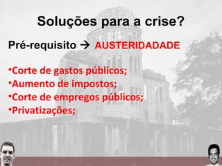Soluções para a crise?
Pré-requisito  AUSTERIDADADE
•Corte de gastos públicos;
•Aumento de impostos;
•Corte de empregos públicos;
•Privatizações;
 