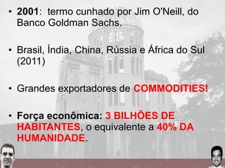 • 2001: termo cunhado por Jim O'Neill, do
Banco Goldman Sachs.
• Brasil, Índia, China, Rússia e África do Sul
(2011)
• Grandes exportadores de COMMODITIES!
• Força econômica: 3 BILHÕES DE
HABITANTES, o equivalente a 40% DA
HUMANIDADE.
 