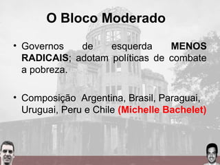O Bloco Moderado
• Governos de esquerda MENOS
RADICAIS; adotam políticas de combate
a pobreza.
• Composição Argentina, Brasil, Paraguai,
Uruguai, Peru e Chile (Michelle Bachelet)
 