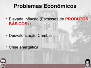 Problemas Econômicos
• Elevada inflação (Escassez de PRODUTOS
BÁSICOS) ;
• Desvalorização Cambial;
• Crise energética;
 