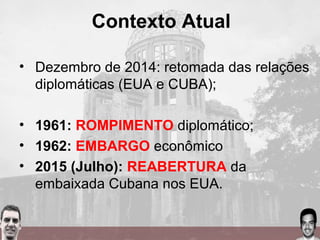 • Dezembro de 2014: retomada das relações
diplomáticas (EUA e CUBA);
• 1961: ROMPIMENTO diplomático;
• 1962: EMBARGO econômico
• 2015 (Julho): REABERTURA da
embaixada Cubana nos EUA.
Contexto Atual
 