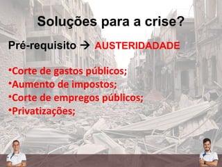 Soluções para a crise?
Pré-requisito  AUSTERIDADADE
•Corte de gastos públicos;
•Aumento de impostos;
•Corte de empregos públicos;
•Privatizações;
 