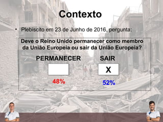 Contexto
• Plebiscito em 23 de Junho de 2016, pergunta:
PERMANECER SAIR
XX
52%48%
Deve o Reino Unido permanecer como membro
da União Europeia ou sair da União Europeia?
 