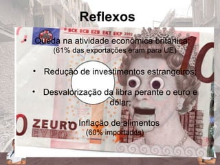 Reflexos
• Queda na atividade econômica britânica;
(61% das exportações eram para UE)
• Redução de investimentos estrangeiros;
• Desvalorização da libra perante o euro e
dólar;
• Inflação de alimentos
(60% importados)
 