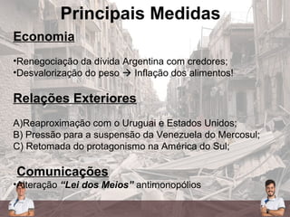 Principais Medidas
Economia
•Renegociação da dívida Argentina com credores;
•Desvalorização do peso  Inflação dos alimentos!
Relações Exteriores
A)Reaproximação com o Uruguai e Estados Unidos;
B) Pressão para a suspensão da Venezuela do Mercosul;
C) Retomada do protagonismo na América do Sul;
Comunicações
•Alteração “Lei dos Meios” antimonopólios
 