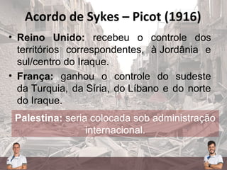 Acordo de Sykes – Picot (1916)
• Reino Unido: recebeu o controle dos
territórios correspondentes, à Jordânia e
sul/centro do Iraque.
• França: ganhou o controle do sudeste
da Turquia, da Síria, do Líbano e do norte
do Iraque.
Palestina: seria colocada sob administração
internacional.
Palestina: seria colocada sob administração
internacional.
 