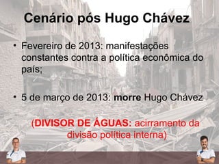 Cenário pós Hugo Chávez
• Fevereiro de 2013: manifestações
constantes contra a política econômica do
país;
• 5 de março de 2013: morre Hugo Chávez
(DIVISOR DE ÁGUAS: acirramento da
divisão política interna)
 