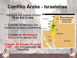 Conflito Árabe - Israelense
• Diáspora dos judeus no ano
70 da Era Cristã.
• Controle do território por
romanos, árabes e otomanos.
• Criação do Movimento
Sionista no século XIX.
• Criação do Estado de Israel
(1947 - 48) com a divisão da
Palestina.
 