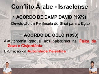 Conflito Árabe - Israelense
• ACORDO DE CAMP DAVID (1979)
Devolução da Península do Sinai para o Egito
• ACORDO DE OSLO (1993)
A)Autonomia gradual aos palestinos na Faixa de
Gaza e Cisjordânia;
B)Criação da Autoridade Palestina
 