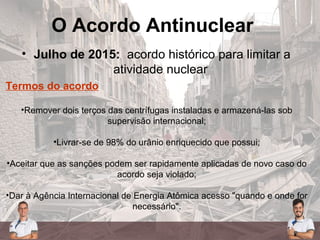 O Acordo Antinuclear
• Julho de 2015: acordo histórico para limitar a
atividade nuclear
Termos do acordo
•Remover dois terços das centrífugas instaladas e armazená-las sob
supervisão internacional;
•Livrar-se de 98% do urânio enriquecido que possui;
•Aceitar que as sanções podem ser rapidamente aplicadas de novo caso do
acordo seja violado;
•Dar à Agência Internacional de Energia Atômica acesso "quando e onde for
necessário".
 