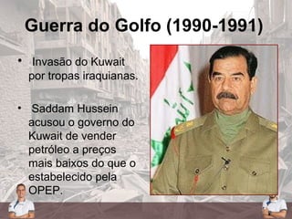 Guerra do Golfo (1990-1991)
• Invasão do Kuwait
por tropas iraquianas.
• Saddam Hussein
acusou o governo do
Kuwait de vender
petróleo a preços
mais baixos do que o
estabelecido pela
OPEP.
 