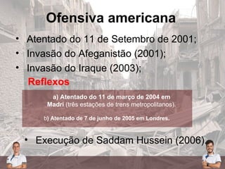 Ofensiva americana
• Atentado do 11 de Setembro de 2001;
• Invasão do Afeganistão (2001);
• Invasão do Iraque (2003);
Reflexos
a) Atentado do 11 de março de 2004 em
Madri (três estações de trens metropolitanos).
b) Atentado de 7 de junho de 2005 em Londres.
• Execução de Saddam Hussein (2006).
 